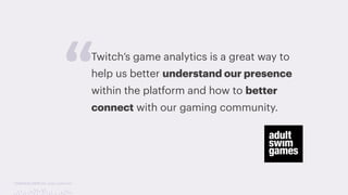 TwitchCon 2018 San Jose, California
Twitch’s game analytics is a great way to
help us better understand our presence
within the platform and how to better
connect with our gaming community.
“ “Twitch’s game analytics is a great way to help us
better understand our presence within the
platform and how to better connect with our
gaming community.”
- Toni Griswold, Digital Research Analyst
 