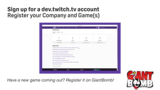 Sign up for a dev.twitch.tv account
Register your Company and Game(s)
Have a new game coming out? Register it on GiantBomb!
 
