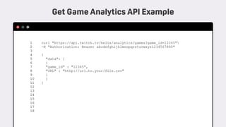 curl "https://api.twitch.tv/helix/analytics/games?game_id=12345" 
-H "Authorization: Bearer abcdefghijklmnopqrstuvwxyz1234567890"
 
{ 
"data": [ 
{
"game_id" : "12345",
"URL" : "http://url.to.your/file.csv"
} 
] 
}
 
1 
2 
3 
4 
5 
6 
7 
8 
9 
10 
11 
12
13
14
15
16
17
18
Get Game Analytics API Example
 