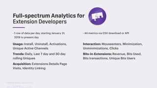 TwitchCon 2018 San Jose, California
Full-spectrum Analytics for
Extension Developers
- 1 row of data per day, starting January 31,
2018 to present day
Usage: Install, Uninstall, Activations,
Unique Active Channels
Trends: Daily, Last 7 day and 30 day
rolling Uniques
Acquisition: Extensions Details Page
Visits, Identity Linking
Interaction: Mouseenters, Minimization,
Unminimizations, Clicks
Bits-in-Extensions: Revenue, Bits Used,
Bits transactions, Unique Bits Users
- 44 metrics via CSV download or API
 