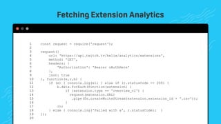 TwitchCon 2018 San Jose, California
const request = require('request');
request({
url: 'https://api.twitch.tv/helix/analytics/extensions',
method: 'GET',
headers: {
'Authorization': 'Bearer oAuthHere'
},
json: true
}, function(e,r,b) {
if (e) { console.log(e); } else if (r.statusCode == 200) {
b.data.forEach(function(extension) {
if (extension.type == 'overview_v2') {
request(extension.URL)
.pipe(fs.createWriteStream(extension.extension_id + '.csv'));
}
});
} else { console.log('Failed with a', r.statusCode); }
});
1 
2 
3 
4 
5 
6 
7 
8 
9 
10 
11 
12
13
14
15
16
17
18
19
20
Fetching Extension Analytics
 