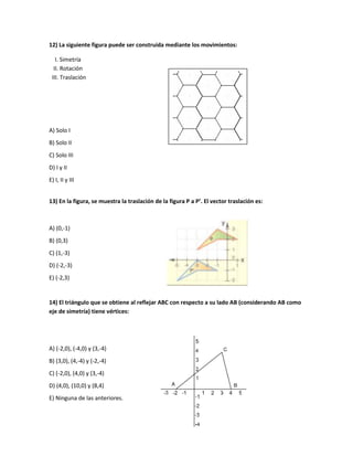 12) La siguiente figura puede ser construida mediante los movimientos:

   I. Simetría
  II. Rotación
 III. Traslación




A) Solo I
B) Solo II
C) Solo III
D) I y II
E) I, II y III


13) En la figura, se muestra la traslación de la figura P a P’. El vector traslación es:



A) (0,-1)
B) (0,3)
C) (1,-3)
D) (-2,-3)
E) (-2,3)


14) El triángulo que se obtiene al reflejar ABC con respecto a su lado AB (considerando AB como
eje de simetría) tiene vértices:




A) (-2,0), (-4,0) y (3,-4)
B) (3,0), (4,-4) y (-2,-4)
C) (-2,0), (4,0) y (3,-4)
D) (4,0), (10,0) y (8,4)
E) Ninguna de las anteriores.
 