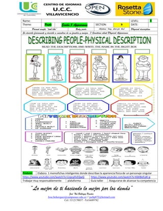 “Lo mejor de ti haciendo lo mejor por los demás”
José Noé Bohórquz Puentes
Jose.bohorquez@campusucc.edu.co // joebp872@hotmail.com
Cel: 3112170037 –Tel:6689782
Name: LEVEL: 1
Theme: People Sesión 5 Appearance SECTION: 5 DATE:
Present simple “look like” Body parts Adjetives (long, short,fat, thin) Physical description
Se describe físicamente y describe a miembros de su familia y amigos. // Questions about Physical Appearance
Produce: Elabora 1 memofichas inteligentes donde describas la apariencia física de un personaje singular
https://www.youtube.com/watch?v=UzpcpfvEQwQ https://www.youtube.com/watch?v=K6KBeFaXl-g
Trabajar muy responsablemente: plataforma Guía taller Asegurarse de alcanzar tu competencia
 