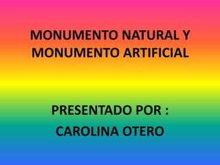 MONUMENTO NATURAL Y
MONUMENTO ARTIFICIAL
PRESENTADO POR :
CAROLINA OTERO
 