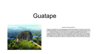 Guatape
Guatape, Antioquia población
romantica circundada por la mas bella represa de Colombia, Guatape se encuentra a 79 Km de la
ciudad de Medellín, a una altura priviligiada de 1.925 mts S.N.M con un clima primaveral y una
temperatura promedio de 19°C durante todo el año, la represa de Guatape tiene una extensión de
2.262 has, Guatape cuenta con uno de los monolitos mas grandes de Colombia y el
mundo.Guatape se encuentra a 15 km de la vecina población de El Peñol, que fue hace 36 años el
pueblo que quedo sumergido en la represa de guatapé cuando fue inundada, en la actualidad
Guatapé es uno de los nuevos destinos turisticos de Antioquia y Colombia, ha tenido los cambios
mas vertiginosos en los últimos 4 años con el diseño de Zocalos y calles empedradas que lo hace
ser un pueblo muy especial que cada día se complace de recibir turistas nacionales y extranjeros.
 