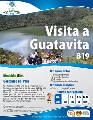 Visita a
                                    Guatavita
                                                                                       B19
                                                          El Programa Incluye
                                                          - Transporte privado
Duración 6Hrs.                                            - Orientador turístico
                                                          - Refrigerio
Contenido del Plan                                        - Tarjeta de Asistencia Médica

Sin lugar a dudas uno de los lugares más                  El Programa NO Incluye
famosos de la sabana de Bogotá, debido a la               - Gastos no especificados.
atracción originada por la Leyenda de "El
Dorado" , su imponencia dentro de la                             Tarifas por Pasajero
mitología Chibcha, su belleza y la de sus
alrededores la han convertido en uno de los                     PAX      1      2-3    4-15 16-40
lugares que no se pueden dejar de visitar en
la sabana de Cundinamarca.
                                                                USD     152     101    84   Conf
Pensando en su seguridad...
(*): Su transporte SIEMPRE será privado en vehículos de
      turismo.
(**): Con GMT RECEPTIVOS, SIEMPRE está protegido


                                    Certificados en calidad de servicios
 