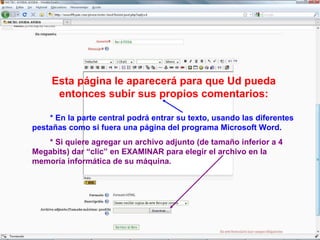 Esta página le aparecerá para que Ud pueda entonces subir sus propios comentarios: * En la parte central podrá entrar su texto, usando las diferentes pestañas como si fuera una página del programa Microsoft Word.  * Si quiere agregar un archivo adjunto (de tamaño inferior a 4 Megabits) dar “clic” en EXAMINAR para elegir el archivo en la memoría informática de su máquina. 