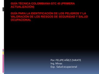 GUÍA TÉCNICA COLOMBIANA GTC 45 (PRIMERA
ACTUALIZACIÓN)
GUÍA PARA LA IDENTIFICACIÓN DE LOS PELIGROS Y LA
VALORACIÓN DE LOS RIESGOS DE SEGURIDAD Y SALUD
OCUPACIONAL
Por: FELIPEAÑEZ ZARATE
Ing. Minas
Esp. Salud ocupacional
 