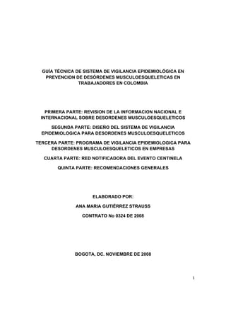 1 
 
GUÍA TÉCNICA DE SISTEMA DE VIGILANCIA EPIDEMIOLÓGICA EN
PREVENCION DE DESÓRDENES MUSCULOESQUELETICAS EN
TRABAJADORES EN COLOMBIA
PRIMERA PARTE: REVISION DE LA INFORMACION NACIONAL E
INTERNACIONAL SOBRE DESORDENES MUSCULOESQUELETICOS
SEGUNDA PARTE: DISEÑO DEL SISTEMA DE VIGILANCIA
EPIDEMIOLOGICA PARA DESORDENES MUSCULOESQUELETICOS
TERCERA PARTE: PROGRAMA DE VIGILANCIA EPIDEMIOLOGICA PARA
DESORDENES MUSCULOESQUELETICOS EN EMPRESAS
CUARTA PARTE: RED NOTIFICADORA DEL EVENTO CENTINELA
QUINTA PARTE: RECOMENDACIONES GENERALES
ELABORADO POR:
ANA MARIA GUTIÉRREZ STRAUSS
CONTRATO No 0324 DE 2008
BOGOTA, DC. NOVIEMBRE DE 2008
 