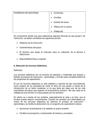 Facilitadoras del aprendizaje                  Cuchicheo.

                                               Corrillos.

                                               Estudio de casos.

                                               Platica con tu vecino.

                                               Phillips 66

Es conveniente anotar que para seleccionar algunas técnicas ya sea grupal o de
instrucción, se deben considerar los siguientes puntos:

       Objetivos de la instrucción.

       Características del grupo.

       El dominio que tenga el instructor para su utilización de la técnica a
       seleccionar.

       Disponibilidad física y material.


6. Selección de recursos didácticos.

Definición.

Los recursos didácticos son el conjunto de aparatos y materiales que apoyan y
facilitan el proceso de instrucción - aprendizaje, y forman parte complementaria de
los programas de capacitación.

El uso de recursos didácticos no sólo obedece a razones de tipo circunstancial,
como pudiera ser la necesidad de variar el ritmo de una sesión a través de la
introducción de un factor novedoso; si no que tiene por base uno de los más
importantes principios que explican el conocimiento humano: "No hay nada en la
inteligencia que primero no haya pasado por los sentidos".

En efecto es a través de los sentidos, especialmente la vista y el oído, que el
hombre puede adquirir conocimientos. Cuando los sentidos son estimulados por
medio de los recursos didácticos se optimiza el proceso de instrucción -
aprendizaje y se facilita la elaboración de un programa de capacitación exitoso.

       Aproximan al participante a la realidad se quiere enseñar.

       Facilitan la percepción y comprensión de hechos y conceptos.
 