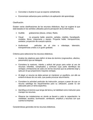 Concretan e ilustran lo que se expone verbalmente.

       Economizan esfuerzos para contribuir a la aplicación del aprendizaje


Clasificación.

Existen varias clasificaciones de los recursos didácticos. Aquí se sugiere la que
está basada en los sentidos utilizados para la percepción de la información:

    Audible        grabaciones (discos, cintas). Radio.

    Visual       no proyecta hable: pizarrón, carteles, rotafolio, franelógrafo,
     modelos, libros, maquinaria y equipo. Proyecta hable: transparencias,
     acetatos, proyección de cuerpos opacos.

    Audiovisual        películas en el cine            o    videotape,   televisión,
     transparencias unidos a un guión grabado.


Criterios para seleccionar los recursos didácticos.

       Analice los objetivos para definir el área de dominio (cognoscitivo, afectivo,
       psicomotriz) que se trabajará.

       Considera la madurez, interés y actitud del grupo para evitar el uso de
       recursos infantiles, complicados y confusos cuya parte identifique las
       ventajas y limitaciones de cada uno de los recursos que se pretende erigir y
       opte por el que proporcione mayores ventajas.

       Al elegir un recurso se debe pensar en mantener un equilibrio, con ello se
       evitará el abuso de uno solo, que puede provocar aburrimiento.

       Considere la actividad particular de instrucción, porque a pesar de que un
       recurso satisfaga los requerimientos para su utilización, puede no ser
       adecuado para un tema específico.

       Identifique el dominio que tenga del tema y la habilidad como instructor para
       manejar los recursos.

       Observe las instalaciones en donde se llevará a cabo la capacitación: la
       visibilidad, acústica, iluminación, ventilación, amplitud y recursos con que
       cuenta la empresa


Características generales de los recursos didácticos.
 