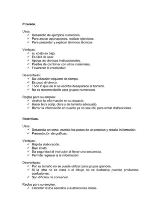 Pizarrón.

Usos:
   Desarrollo de ejemplos numéricos.
   Para anotar aportaciones, realizar ejercicios.
   Para presentar y explicar términos técnicos

Ventajas:
   su costo es bajo.
   Es fácil de usar.
   Apoya las técnicas instruccionales.
   Posible de combinar con otros materiales.
   Favorecer la creatividad

Desventajas:
   Su utilización requiere de tiempo.
   Es poco dinámico.
   Todo lo que en él se escriba desaparece al borrarlo.
   No es recomendable para grupos numerosos

Reglas para su empleo:
   destruir la información en su espacio.
   Hacer letra scrip, clara y de tamaño adecuado.
   Borrar la información en cuanto ya no sea útil, para evitar distracciones


Rotafolios.

Usos.
   Desarrolla un tema, escribe los pasos de un proceso y resalta información.
   Presentación de gráficas.

Ventajas:
   Rápida elaboración.
   Bajo costo.
   Da seguridad al instructor al llevar una secuencia.
   Permite regresar a la información

Desventajas:
   Por su tamaño no se puede utilizar para grupos grandes.
   Si la letra no es clara o el dibujo no es ilustrativo pueden producirse
     confusiones.
   Son difíciles de conservar.

Reglas para su empleo:
   Elaborar textos sencillos e ilustraciones claras.
 