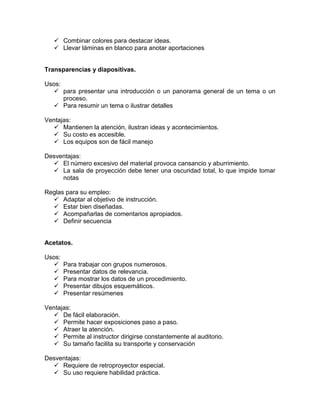  Combinar colores para destacar ideas.
    Llevar láminas en blanco para anotar aportaciones


Transparencias y diapositivas.

Usos:
   para presentar una introducción o un panorama general de un tema o un
      proceso.
   Para resumir un tema o ilustrar detalles

Ventajas:
   Mantienen la atención, ilustran ideas y acontecimientos.
   Su costo es accesible.
   Los equipos son de fácil manejo

Desventajas:
   El número excesivo del material provoca cansancio y aburrimiento.
   La sala de proyección debe tener una oscuridad total, lo que impide tomar
     notas

Reglas para su empleo:
   Adaptar al objetivo de instrucción.
   Estar bien diseñadas.
   Acompañarlas de comentarios apropiados.
   Definir secuencia


Acetatos.

Usos:
       Para trabajar con grupos numerosos.
       Presentar datos de relevancia.
       Para mostrar los datos de un procedimiento.
       Presentar dibujos esquemáticos.
       Presentar resúmenes

Ventajas:
   De fácil elaboración.
   Permite hacer exposiciones paso a paso.
   Atraer la atención.
   Permite al instructor dirigirse constantemente al auditorio.
   Su tamaño facilita su transporte y conservación

Desventajas:
   Requiere de retroproyector especial.
   Su uso requiere habilidad práctica.
 