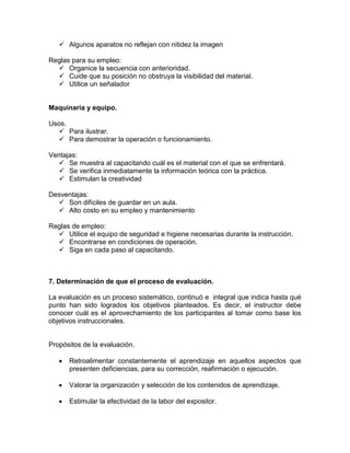  Algunos aparatos no reflejan con nitidez la imagen

Reglas para su empleo:
   Organice la secuencia con anterioridad.
   Cuide que su posición no obstruya la visibilidad del material.
   Utilice un señalador


Maquinaria y equipo.

Usos.
   Para ilustrar.
   Para demostrar la operación o funcionamiento.

Ventajas:
   Se muestra al capacitando cuál es el material con el que se enfrentará.
   Se verifica inmediatamente la información teórica con la práctica.
   Estimulan la creatividad

Desventajas:
   Son difíciles de guardar en un aula.
   Alto costo en su empleo y mantenimiento

Reglas de empleo:
   Utilice el equipo de seguridad e higiene necesarias durante la instrucción.
   Encontrarse en condiciones de operación.
   Siga en cada paso al capacitando.



7. Determinación de que el proceso de evaluación.

La evaluación es un proceso sistemático, continuó e integral que indica hasta qué
punto han sido logrados los objetivos planteados. Es decir, el instructor debe
conocer cuál es el aprovechamiento de los participantes al tomar como base los
objetivos instruccionales.


Propósitos de la evaluación.

      Retroalimentar constantemente el aprendizaje en aquellos aspectos que
      presenten deficiencias, para su corrección, reafirmación o ejecución.

      Valorar la organización y selección de los contenidos de aprendizaje.

      Estimular la efectividad de la labor del expositor.
 
