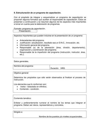 8. Estructuración de un programa de capacitación.

Con el propósito de integrar y esquematizar un programa de capacitación se
proponen algunos formatos que auxilian al responsable de capacitación. Éstos se
presentan a continuación y se resumen algunos de los aspectos más importantes
a tomar en cuenta para la elaboración de programas.

Formato: programa de capacitación.
     Presentación.

Aspectos importantes que pueden incluirse en la presentación de un programa:

       Antecedentes del programa.
       Justificación: actualización, resultado sea un D.N.C., Innovación, etc.
       Información general del programa.
       Responsable (s) de la planeación (área, división, departamento),
       organización y coordinación del programa.
       Responsable de la impartición del programa (instrucción, instructor, área,
       etc.).


Datos generales.

Nombre del programa:
                                          Duración   HRS.

Objetivo general:

Determina los propósitos que sólo serán observados al finalizar el proceso de
instrucción.

Los elementos que lo conforman son:
       Verbo - redactado en infinitivo.
       Contenido - condición.



Contenido temático:

Enlistar y preferentemente numerar el nombre de los temas que integran el
programa. Deben ser claros, representativos y concretos.


Dirigido a:

                             Nombre de los puestos y/o niveles ocupacionales.
 