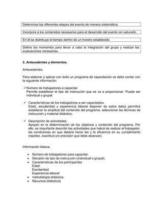 Determinar las diferentes etapas del evento de manera sistemática.

Incorpora a los contenidos necesarios para el desarrollo del evento sin saturarlo.

En él se distribuye el tiempo dentro de un horario establecido.

Define los momentos para llevar a cabo la integración del grupo y realizar las
evaluaciones necesarias.


2. Antecedentes y elementos.

Antecedentes.

Para elaborar y aplicar con éxito un programa de capacitación se debe contar con
la siguiente información:

 Número de trabajadores a capacitar.
  Permite establecer el tipo de instrucción que se va a proporcionar. Puede ser
  individual o grupal.

 Características de los trabajadores a ser capacitados.
  Edad, escolaridad y experiencia laboral disponer de estos datos permitirá
  establecer la amplitud del contenido del programa, seleccionar las técnicas de
  instrucción y material didáctico.

 Descripción de actividades.
  Apoyan en la determinación de los objetivos y contenido del programa. Por
  ello, es importante describir las actividades que habrá de realizar el trabajador,
  las condiciones en que deberá hacer las y la eficiencia en su cumplimiento
  (rapidez, exactitud y/o precisión que debe alcanzar).


Información básica.

      Número de trabajadores para capacitar.
      Decisión de tipo de instrucción (individual o grupal).
      Características de los participantes
      Edad.
      Escolaridad
      Experiencia laboral
      metodología didáctica.
      Recursos didácticos
 