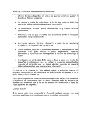 Aspectos a considerar en la selección de contenidos:

      El nivel de los participantes, en función de que los contenidos pueden ir
      dirigidos a distintas categorías.

      La claridad y grado de profundidad, a fin de que contenga todos los
      elementos e ideas indispensables para su comprensión.

      La funcionalidad, es decir, que el contenido sea útil y práctico para los
      participantes.

      Actualidad, esto es, que sea válido para el contexto donde el trabajador
      desarrolle o aplique el contenido


      Información primaria. Recabar información a partir de los resultados
      arrojados por el diagnóstico de necesidades.

      Dividir en temas, capítulos o en unidades menores la sistematización del
      contenido. Cada parte incluye su propia organización, objetivos
      particulares y específicos que corresponden a un nivel de aprendizaje a
      lograr.

      Investigación de contenidos. Este paso se lleva a cabo por medio de
      pequeñas investigaciones que se realizan a personas especializadas
      respecto al contenido que se desea abordar, además se revisará
      bibliografía específica para obtener mayor información.

En relación a la organización, esta deberá reflejar la estructura interna del
programa de capacitación, el orden puede ser de lo particular a lo general, o por el
grado de importancia, interés, etc.

Dado que la organización pretende eliminar divagaciones, se propone concretizar
y especificar el conocimiento que se desea aprender, esto es, sistematizar,
delimitar los contenidos con el fin de no saturar con información el logro del
objetivo general del programa.

¿Tienes dudad?

Si por alguna razón no se comprendió la información repásela cuantas veces sea
necesario y apóyese en el cuestionario que se presenta a continuación.
 