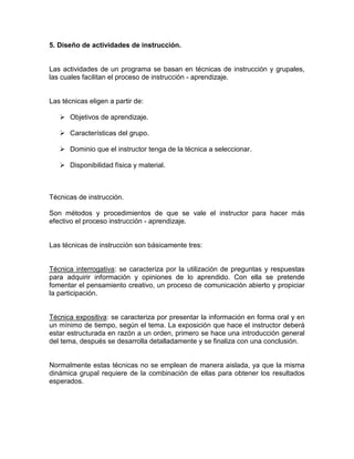 5. Diseño de actividades de instrucción.


Las actividades de un programa se basan en técnicas de instrucción y grupales,
las cuales facilitan el proceso de instrucción - aprendizaje.


Las técnicas eligen a partir de:

    Objetivos de aprendizaje.

    Características del grupo.

    Dominio que el instructor tenga de la técnica a seleccionar.

    Disponibilidad física y material.



Técnicas de instrucción.

Son métodos y procedimientos de que se vale el instructor para hacer más
efectivo el proceso instrucción - aprendizaje.


Las técnicas de instrucción son básicamente tres:


Técnica interrogativa: se caracteriza por la utilización de preguntas y respuestas
para adquirir información y opiniones de lo aprendido. Con ella se pretende
fomentar el pensamiento creativo, un proceso de comunicación abierto y propiciar
la participación.


Técnica expositiva: se caracteriza por presentar la información en forma oral y en
un mínimo de tiempo, según el tema. La exposición que hace el instructor deberá
estar estructurada en razón a un orden, primero se hace una introducción general
del tema, después se desarrolla detalladamente y se finaliza con una conclusión.


Normalmente estas técnicas no se emplean de manera aislada, ya que la misma
dinámica grupal requiere de la combinación de ellas para obtener los resultados
esperados.
 