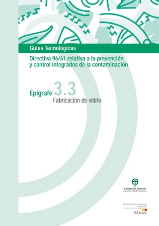 P/guias.3.3 30/3/00 09:49 Page 1
Composite
C M Y CM MY CY CMY K
Fabricación de vidrio
3.3Epígrafe
Guías Tecnológicas
Directiva 96/61 relativa a la prevención
y control integrados de la contaminación
Ejecución Técnica:
Colaboran:
Fundación Entorno
Empresa y Medio Ambiente
ANFFECC
 