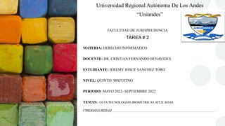 Universidad Regional Autónoma De Los Andes
“Uniandes”
FACULTDAD DE JURISPRUDENCIA
TAREA # 2
MATERIA: DERECHO INFORMATICO
DOCENTE: DR. CRISTIAN FERNANDO BENAVIDES
ESTUDIANTE: JEREMY JOSUE SANCHEZ TORO
NIVEL: QUINTO MATUTINO
PERIODO: MAYO 2022- SEPTIEMBRE 2022
TEMAS: GUÍA TECNOLOGÍAS BIOMÉTRICAS APLICADAS
CIBERSEGURIDAD
 