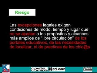 Las  excepciones  legales exigen condiciones de modo, tiempo y lugar que  no se ajustan  a los propósitos y alcances más amplios de “libre circulación”  de los portales educativos, de las necesidades de localizar, ni de practicas de los chic@s Riesgo 