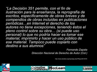 “ La Decisión 351 permite, con el fin de ilustración para la enseñanza, la reprografía de escritos, específicamente de obras breves y de compendios de obras incluidas en publicaciones periódicas…en Internet el derecho de los autores no tiene excepciones, teniendo éstos el pleno control sobre su obra… (si puede uso personal) lo que no podría hacer es tomar ese material, imprimirlo y hacer un uso público de ese material. Tampoco puede copiarlo con destino a sus alumnos” Fernando Zapata Dirección Nacional de Derecho de Autor (Col.) http://www.eduteka.org/reportaje.php3?ReportID=0016 