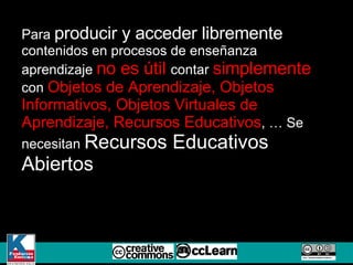 Para  producir y acceder libremente  contenidos en procesos de enseñanza aprendizaje  no es útil  contar  simplemente  con  Objetos de Aprendizaje, Objetos Informativos, Objetos Virtuales de Aprendizaje, Recursos Educativos , … Se necesitan  Recursos Educativos Abiertos  