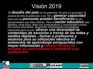 “ El  desafío del país  en los próximos 15 años es garantizar el acceso de toda la población a las TIC y  generar capacidad  para que las  personas puedan beneficiarse  de las oportunidades que ellas ofrecen. Para el  sector educativo  esto significa, entre otros, dotar con computadores y conectividad a todos los centros educativos, desarrollar competencias tecnológicas requeridas para su uso,  ofrecer una diversidad de contenidos de servicios a través de las redes y medios digitales , y  formar a profesores y alumnos para su utilización efectiva en ambientes de aprendizaje enriquecidos con mayor información y  nuevas formas de acceder al conocimiento y contribuir a su producción ” . Visión 2019 