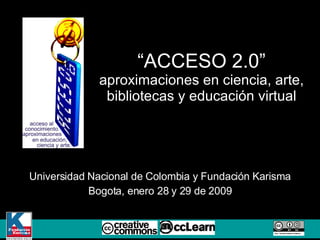 “ ACCESO 2.0” aproximaciones en ciencia, arte, bibliotecas y educaci ó n virtual Universidad Nacional de Colombia y Fundaci ó n Karisma Bogota, enero 28 y 29 de 2009 