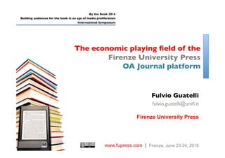 The economic playing ﬁeld of the
Firenze University Press
OA Journal platform
By the Book 2016
Building audiences for the book in an age of media proliferation
International Symposium
www.fupress.com | Firenze, June 23-24, 2016
Fulvio Guatelli
fulvio.guatelli@uniﬁ.it
Firenze University Press
 