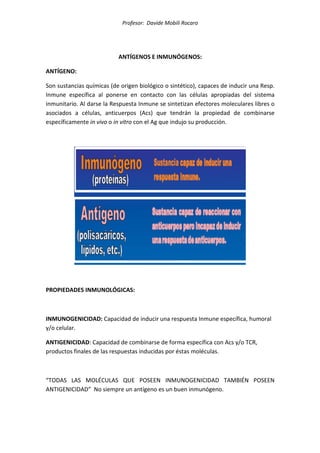 Profesor: Davide Mobili Rocaro
ANTÍGENOS E INMUNÓGENOS:
ANTÍGENO:
Son sustancias químicas (de origen biológico o sintético), capaces de inducir una Resp.
Inmune específica al ponerse en contacto con las células apropiadas del sistema
inmunitario. Al darse la Respuesta Inmune se sintetizan efectores moleculares libres o
asociados a células, anticuerpos (Acs) que tendrán la propiedad de combinarse
específicamente in vivo o in vitro con el Ag que indujo su producción.
PROPIEDADES INMUNOLÓGICAS:
INMUNOGENICIDAD: Capacidad de inducir una respuesta Inmune específica, humoral
y/o celular.
ANTIGENICIDAD: Capacidad de combinarse de forma específica con Acs y/o TCR,
productos finales de las respuestas inducidas por éstas moléculas.
“TODAS LAS MOLÉCULAS QUE POSEEN INMUNOGENICIDAD TAMBIÉN POSEEN
ANTIGENICIDAD” No siempre un antígeno es un buen inmunógeno.
 