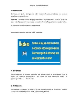 Profesor: Davide Mobili Rocaro
3.- ARTIFICIALES:
Se logra por fijación de ligandos sobre macromoléculas portadoras, por uniones
covalentes y no covalentes
Hapteno: Sustancia química de pequeño tamaño capaz de unirse a un Ac, pero que
debe estar fijado a un transportador para estimular una Respuesta inmune adaptativa.
Ej. Inmunización Dinitrofenol + una proteína
Se pueden acoplar los hematíes, virus, liposomas.
4.- SINTÉTICOS:
Son polipéptidos de síntesis, obtenidos por polimerización de aminoácidos sobre la
forma de cadenas polipeptídicas, así como de otra naturaleza como: el
polivinilpirrolidona y poliacrilamidas.
5.- MITÓGENOS:
Son lecitinas, sustancias no específicas que inducen mitosis en las células. Las más
usadas son: fitohemaglutinina (PHA), Concavalina y fitolaca.
 