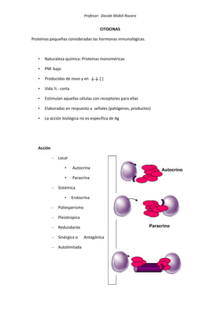 Profesor: Davide Mobili Rocaro
CITOCINAS
Proteínas pequeñas consideradas las hormonas inmunológicas.
• Naturaleza química: Proteínas monoméricas
• PM: bajo
• Producidas de novo y en ↓↓ [ ]
• Vida ½ : corta
• Estimulan aquellas células con receptores para ellas
• Elaboradas en respuesta a señales (patógenos, productos)
• La acción biológica no es específica de Ag
Acción
– Local
• Autocrina
• Paracrina
– Sistémica
• Endocrina
– Poliesperismo
– Pleiotropica
– Redundante
– Sinérgica o Antagónica
– Autolimitada
Autocrino
Paracrino
Circulació
n
 
