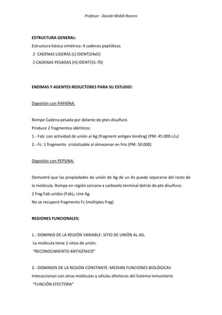 Profesor: Davide Mobili Rocaro
ESTRUCTURA GENERAL:
Estructura básica simétrica: 4 cadenas peptídicas
2 CADENAS LIGERAS (L) IDENT(24κD)
2 CADENAS PESADAS (H) IDENT(55-70)
ENZIMAS Y AGENTES REDUCTORES PARA SU ESTUDIO:
Digestión con PAPAÍNA:
Rompe Cadena pesada por delante de ptes disulfuro.
Produce 2 fragmentos idénticos:
1.- Fab: con actividad de unión al Ag (fragment antigen binding) (PM: 45.000 c/u)
2.- Fc: 1 fragmento cristalizable al almacenar en frío (PM: 50.000)
Digestión con PEPSINA:
Demostró que las propiedades de unión de Ag de un Ac puede separarse del resto de
la molécula. Rompe en región cercana a carboxilo terminal detrás de pte disulfuro:
2 frag Fab unidos (Fab)2. Une Ag.
No se recuperó fragmento Fc (múltiples frag)
REGIONES FUNCIONALES:
1.- DOMINIO DE LA REGIÓN VARIABLE: SITIO DE UNIÓN AL AG.
La molécula tiene 2 sitios de unión.
“RECONOCIMIENTO ANTIGÉNICO”
2.- DOMINIOS DE LA REGIÓN CONSTANTE: MEDIAN FUNCIONES BIOLÓGICAS
Interaccionan con otras moléculas y células efectoras del Sistema Inmunitario
“FUNCIÓN EFECTORA”
 