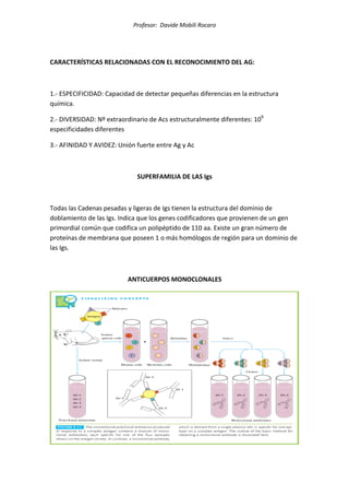 Profesor: Davide Mobili Rocaro
CARACTERÍSTICAS RELACIONADAS CON EL RECONOCIMIENTO DEL AG:
1.- ESPECIFICIDAD: Capacidad de detectar pequeñas diferencias en la estructura
química.
2.- DIVERSIDAD: Nº extraordinario de Acs estructuralmente diferentes: 109
especificidades diferentes
3.- AFINIDAD Y AVIDEZ: Unión fuerte entre Ag y Ac
SUPERFAMILIA DE LAS Igs
Todas las Cadenas pesadas y ligeras de Igs tienen la estructura del dominio de
doblamiento de las Igs. Indica que los genes codificadores que provienen de un gen
primordial común que codifica un polipéptido de 110 aa. Existe un gran número de
proteínas de membrana que poseen 1 o más homólogos de región para un dominio de
las Igs.
ANTICUERPOS MONOCLONALES
 