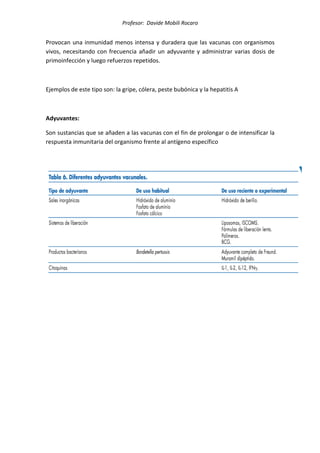 Profesor: Davide Mobili Rocaro
Provocan una inmunidad menos intensa y duradera que las vacunas con organismos
vivos, necesitando con frecuencia añadir un adyuvante y administrar varias dosis de
primoinfección y luego refuerzos repetidos.
Ejemplos de este tipo son: la gripe, cólera, peste bubónica y la hepatitis A
Adyuvantes:
Son sustancias que se añaden a las vacunas con el fin de prolongar o de intensificar la
respuesta inmunitaria del organismo frente al antígeno específico
 