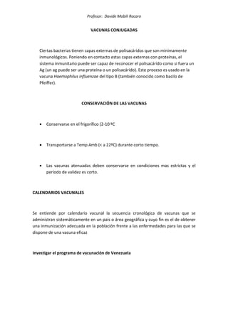 Profesor: Davide Mobili Rocaro
VACUNAS CONJUGADAS
Ciertas bacterias tienen capas externas de polisacáridos que son mínimamente
inmunológicos. Poniendo en contacto estas capas externas con proteínas, el
sistema inmunitario puede ser capaz de reconocer el polisacárido como si fuera un
Ag (un ag puede ser una proteína o un polisacárido). Este proceso es usado en la
vacuna Haemophilus influenzae del tipo B (también conocido como bacilo de
Pfeiffer).
CONSERVACIÓN DE LAS VACUNAS
• Conservarse en el frigorífico (2-10 ºC
• Transportarse a Temp Amb (< a 22ºC) durante corto tiempo.
• Las vacunas atenuadas deben conservarse en condiciones mas estrictas y el
período de validez es corto.
CALENDARIOS VACUNALES
Se entiende por calendario vacunal la secuencia cronológica de vacunas que se
administran sistemáticamente en un país o área geográfica y cuyo fin es el de obtener
una inmunización adecuada en la población frente a las enfermedades para las que se
dispone de una vacuna eficaz
Investigar el programa de vacunación de Venezuela
 