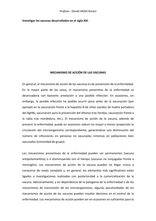Profesor: Davide Mobili Rocaro
Investigar las vacunas desarrolladas en el siglo XXI.
MECANISMO DE ACCIÓN DE LAS VACUNAS
En general, el mecanismo de acción de las vacunas es de prevención de la enfermedad.
En la mayor parte de los casos, el mecanismo preventivo de la enfermedad se
desencadena con bastante antelación a una posible infección. En ocasiones, sin
embargo, la posible infección ha podido ocurrir poco antes de la vacunación (por
ejemplo en la vacunación frente a la hepatitis B de niños nacidos de madre portadora
del AgHBs, vacunación para la prevención del tétanos tras heridas, vacunación frente a
la rabia tras mordedura, etc.). El mecanismo de acción de la vacuna, además de
prevenir la enfermedad, puede en ocasiones reducir en mayor o menor proporción la
circulación del microorganismo correspondiente, generándose una disminución del
número de infecciones en personas no vacunadas inmersas en poblaciones bien
vacunadas (inmunidad de grupo).
Los mecanismos preventivos de la enfermedad pueden ser permanentes (vacuna
antipoliomielítica) o ir disminuyendo con el tiempo (vacunas no conjugadas frente a
meningitis). Los mecanismos de acción de la vacuna pueden no llegar nunca a
conocerse de modo completo y, en general, los elementos más significativos están
ligados a investigaciones realizadas con posterioridad a la comercialización de la
vacuna. Adicionalmente, y en dependencia de la patogenia de la enfermedad o de los
mecanismos de transmisión de los microorganismos, algunas peculiaridades de los
mecanismos de acción de las vacunas pueden resultar decisivos en el control de la
enfermedad. Los mecanismos de acción pueden ser en ocasiones no suficientes para la
 