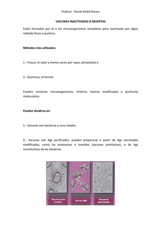Profesor: Davide Mobili Rocaro
VACUNAS INACTIVADAS O MUERTAS
Están formadas por él o los microorganismos completos pero inactivado por algún
método físico o químico.
Métodos más utilizados:
1.- Físicos: el calor y menos veces por rayos ultravioleta o
2.- Químicos: el formol.
Pueden contener microorganismos: Enteros, toxinas modificadas o partículas
moleculares.
Pueden dividirse en:
1.- Vacunas con bacterias o virus totales
2.- Vacunas con Ags purificados: pueden prepararse a partir de Ags secretados
modificados, como las anatoxinas o toxoides (vacunas antitóxicas), o de Ags
constitutivos de las bacterias
 