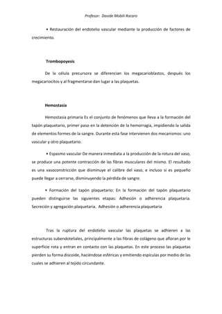 Profesor: Davide Mobili Rocaro
• Restauración del endotelio vascular mediante la producción de factores de
crecimiento.
Trombopoyesis
De la célula precursora se diferencian los megacarioblastos, después los
megacariocitos y al fragmentarse dan lugar a las plaquetas.
Hemostasia
Hemostasia primaria Es el conjunto de fenómenos que lleva a la formación del
tapón plaquetario, primer paso en la detención de la hemorragia, impidiendo la salida
de elementos formes de la sangre. Durante esta fase intervienen dos mecanismos: uno
vascular y otro plaquetario.
• Espasmo vascular De manera inmediata a la producción de la rotura del vaso,
se produce una potente contracción de las fibras musculares del mismo. El resultado
es una vasoconstricción que disminuye el calibre del vaso, e incluso si es pequeño
puede llegar a cerrarse, disminuyendo la pérdida de sangre.
• Formación del tapón plaquetario: En la formación del tapón plaquetario
pueden distinguirse las siguientes etapas: Adhesión o adherencia plaquetaria.
Secreción y agregación plaquetaria. Adhesión o adherencia plaquetaria
Tras la ruptura del endotelio vascular las plaquetas se adhieren a las
estructuras subendoteliales, principalmente a las fibras de colágeno que afloran por le
superficie rota y entran en contacto con las plaquetas. En este proceso las plaquetas
pierden su forma discoide, haciéndose esféricas y emitiendo espículas por medio de las
cuales se adhieren al tejido circundante.
 