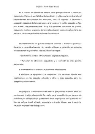 Profesor: Davide Mobili Rocaro
En el proceso de adhesión se precisan varias glucoproteínas de la membrana
plaquetaria, el factor de von Willebrand plasmático y el colágeno y la membrana basal
subendoteliales. Este proceso dura muy poco, unos 2-3 segundos. 2. Secreción y
agregación plaquetaria Se llama agregación al proceso por el cual las plaquetas se fijan
unas a otras. Este proceso requiere Ca++ y ADP que deben liberarse de los gránulos
plaquetarios mediante un proceso denominado activación o secreción plaquetaria. Las
plaquetas sufren una profunda transformación estructural.
Las membranas de los gránulos densos se unen con la membrana plasmática
liberando su contenido al exterior y los gránulos α liberan su contenido. Las sustancias
liberadas tienen muy diferentes tipos de actividad biológica:
• Estimulan los cambios estructurales de las propias plaquetas.
• Aumentan la adherencia plaquetaria y la secreción de más gránulos
plaquetarios.
• Aumentan el reclutamiento y activación de más plaquetas.
• Favorecen la agregación y la coagulación. Esta secreción produce más
modificaciones en las plaquetas adheridas y atrae a otras plaquetas, para irse
agregando paulatinamente.
Las plaquetas se mantienen unidas entre sí por puentes de enlace entre sus
membranas y el tejido subendotelial. De esta forma se ha establecido una barrera, aún
permeable por los espacios que quedan libres entre las plaquetas, pero que forma una
línea de defensa inicial, el tapón plaquetario, o trombo blanco, para la posterior
actuación del proceso de la coagulación.
 