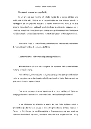 Profesor: Davide Mobili Rocaro
Hemostasia secundaria o coagulación
Es un proceso que modifica el estado líquido de la sangre dándola una
estructura de tipo gel. Consiste en la transformación de una proteína soluble, el
fibrinógeno, en una proteína insoluble: la fibrina; formando una malla o red que
encierra elementos formes (coágulo), fortaleciendo así la unión entre plaquetas con el
objeto de impedir de forma definitiva la hemorragia. De forma esquemática se puede
representar como una cascada enzimática realizada por y sobre proteínas plasmáticas.
Tiene varias fases: 1. Formación de protrombinasa o activador de protrombina
2. Formación de trombina 3. Formación de fibrina
1. La formación de protrombinasa puede seguir dos vías:
• Vía extrínseca, extravascular o exógena: Ver esquemas de la presentación en
material complementario.
• Vía intrínseca, intravascular o endógena: Ver esquemas de la presentación en
material complementario. Las dos vías coinciden activando el factor X para a partir de
este punto formar la vía final común.
Este factor junto con el factor plaquetario 3, el calcio y el factor V forma un
complejo enzimático denominado protrombinasa o activador de la protrombina.
2. La formación de trombina se realiza en una única reacción sobre la
protrombina (Factor II). En la sangre se encuentra presente una proteína inactiva, el
Factor I o fibrinógeno. La trombina cataliza el fraccionamiento de esta molécula
formando monómeros de fibrina, solubles e inestables que en presencia de Ca++ y
 