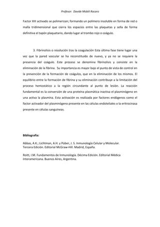Profesor: Davide Mobili Rocaro
Factor XIII activado se polimerizan; formando un polímero insoluble en forma de red o
malla tridimensional que cierra los espacios entre las plaquetas y sella de forma
definitiva el tapón plaquetario, dando lugar al trombo rojo o coágulo.
3. Fibrinolisis o resolución tras la coagulación Esta última fase tiene lugar una
vez que la pared vascular se ha reconstituido de nuevo, y ya no se requiere la
presencia del coágulo. Este proceso se denomina fibrinolisis y consiste en la
eliminación de la fibrina. Su importancia es mayor bajo el punto de vista de control en
la prevención de la formación de coágulos, que en la eliminación de los mismos. El
equilibrio entre la formación de fibrina y su eliminación contribuye a la limitación del
proceso hemostático a la región circundante al punto de lesión. La reacción
fundamental es la conversión de una proteína plasmática inactiva el plasminógeno en
una activa la plasmina. Esta activación es realizada por factores endógenos como el
factor activador del plasminógeno presente en las células endoteliales o la eritrocinasa
presente en células sanguíneas.
Bibliografía:
Abbas, A.K.; Lichtman, A.H. y Pober, J. S. Inmunología Celular y Molecular.
Tercera Edición. Editorial McGraw-Hill. Madrid, España.
Roitt, I.M. Fundamentos de Inmunología. Décima Edición. Editorial Médica
Interamericana. Buenos Aires, Argentina.
 