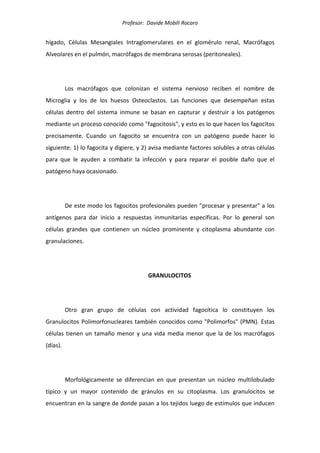 Profesor: Davide Mobili Rocaro
hígado, Células Mesangiales Intraglomerulares en el glomérulo renal, Macrófagos
Alveolares en el pulmón, macrófagos de membrana serosas (peritoneales).
Los macrófagos que colonizan el sistema nervioso reciben el nombre de
Microglia y los de los huesos Osteoclastos. Las funciones que desempeñan estas
células dentro del sistema inmune se basan en capturar y destruir a los patógenos
mediante un proceso conocido como "fagocitosis", y esto es lo que hacen los fagocitos
precisamente. Cuando un fagocito se encuentra con un patógeno puede hacer lo
siguiente: 1) lo fagocita y digiere, y 2) avisa mediante factores solubles a otras células
para que le ayuden a combatir la infección y para reparar el posible daño que el
patógeno haya ocasionado.
De este modo los fagocitos profesionales pueden "procesar y presentar" a los
antígenos para dar inicio a respuestas inmunitarias específicas. Por lo general son
células grandes que contienen un núcleo prominente y citoplasma abundante con
granulaciones.
GRANULOCITOS
Otro gran grupo de células con actividad fagocítica lo constituyen los
Granulocitos Polimorfonucleares también conocidos como "Polimorfos" (PMN). Estas
células tienen un tamaño menor y una vida media menor que la de los macrófagos
(días).
Morfológicamente se diferencian en que presentan un núcleo multilobulado
típico y un mayor contenido de gránulos en su citoplasma. Los granulocitos se
encuentran en la sangre de donde pasan a los tejidos luego de estímulos que inducen
 