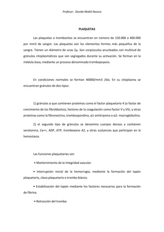 Profesor: Davide Mobili Rocaro
PLAQUETAS
Las plaquetas o trombocitos se encuentran en número de 150.000 a 400.000
por mm3 de sangre. Las plaquetas son los elementos formes más pequeños de la
sangre. Tienen un diámetro de unas 2µ. Son corpúsculos anucleados con multitud de
gránulos citoplasmáticos que son segregados durante su activación. Se forman en la
médula ósea, mediante un proceso denominado trombopoyesis.
En condiciones normales se forman 40000/mm3 /dia. En su citoplasma se
encuentran gránulos de dos tipos:
1) gránulos α que contienen proteínas como el factor plaquetario 4 (o factor de
crecimiento de los fibroblastos), factores de la coagulación como factor V y VIII, y otras
proteínas como la fibronectina, trombospondina, α1-antitripsina o α2- macroglobulina.
2) el segundo tipo de gránulos se denomina cuerpos densos y contienen
serotonina, Ca++, ADP, ATP, tromboxano A2, y otras sustancias que participan en la
hemostasia.
Las funciones plaquetarias son
• Mantenimiento de la integridad vascular.
• Interrupción inicial de la hemorragia, mediante la formación del tapón
plaquetario, clavo plaquetario o trombo blanco.
• Estabilización del tapón mediante los factores necesarios para la formación
de fibrina.
• Retracción del trombo.
 