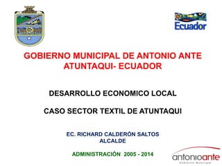 GOBIERNO MUNICIPAL DE ANTONIO ANTE ATUNTAQUI- ECUADOR DESARROLLO ECONOMICO LOCAL  CASO SECTOR TEXTIL DE ATUNTAQUI  EC. RICHARD CALDERÓN SALTOS ALCALDE ADMINISTRACIÓN  2005 - 2014 