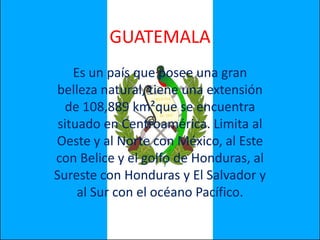 GUATEMALA Es un país que posee una gran belleza natural, tiene una extensión de 108,889 km²que se encuentra situado en Centroamérica. Limita al Oeste y al Norte con México, al Este con Belice y el golfo de Honduras, al Sureste con Honduras y El Salvador y al Sur con el océano Pacífico. 