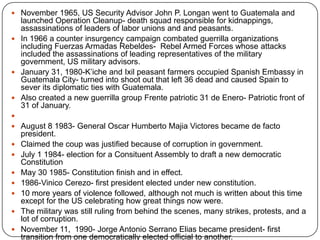 November 1965, US Security Advisor John P. Longan went to Guatemala and launched Operation Cleanup- death squad responsible for kidnappings, assassinations of leaders of labor unions and and peasants. In 1966 a counter insurgency campaign combated guerrilla organizations including Fuerzas Armadas Rebeldes-  Rebel Armed Forces whose attacks included the assassinations of leading representatives of the military government, US military advisors. January 31, 1980-K’iche and Ixil peasant farmers occupied Spanish Embassy in Guatemala City- turned into shoot out that left 36 dead and caused Spain to sever its diplomatic ties with Guatemala. Also created a new guerrilla group Frente patriotic 31 de Enero- Patriotic front of 31 of January.  August 8 1983- General Oscar HumbertoMajiaVictores became de facto president. Claimed the coup was justified because of corruption in government. July 1 1984- election for a Consituent Assembly to draft a new democratic ConstitutionMay 30 1985- Constitution finish and in effect. 1986-Vinico Cerezo- first president elected under new constitution.10 more years of violence followed, although not much is written about this time except for the US celebrating how great things now were. The military was still ruling from behind the scenes, many strikes, protests, and a lot of corruption. November 11,  1990- Jorge Antonio Serrano Elias became president- first transition from one democratically elected official to another. From then on, even until present time, Guatemala has a very rocky government. The conditions fluctuate and there are many protests and strikes because of human rights abuses, high crime rates, etc. 