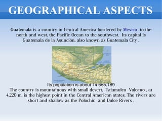GEOGRAPHICAL ASPECTS
  Guatemala is a country in Central America bordered by Mexico  to the
    north and west, the Pacific Ocean to the southwest. Its capital is
       Guatemala de la Asunción, also known as Guatemala City .




                                        
                     Its population is about 14.655.189
  The country is mountainous with small desert, Tajumulco Volcano , at
4,220 m, is the highest point in the Central American states. The rivers are
           short and shallow as the Polochic  and Dulce Rivers ,
 