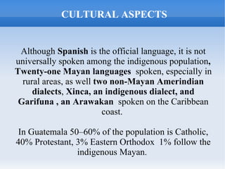CULTURAL ASPECTS


 Although Spanish is the official language, it is not
universally spoken among the indigenous population,
Twenty-one Mayan languages spoken, especially in
  rural areas, as well two non-Mayan Amerindian
     dialects, Xinca, an indigenous dialect, and
 Garifuna , an Arawakan spoken on the Caribbean
                         coast.

 In Guatemala 50–60% of the population is Catholic,
40% Protestant, 3% Eastern Orthodox 1% follow the
                indigenous Mayan.
 